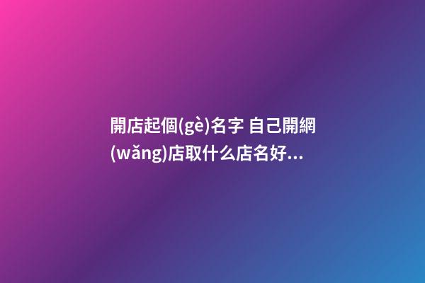 開店起個(gè)名字 自己開網(wǎng)店取什么店名好-名學(xué)網(wǎng)-第1張-店鋪起名-玄機(jī)派